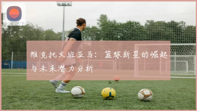 维克托文班亚马：篮球新星的崛起与未来潜力分析