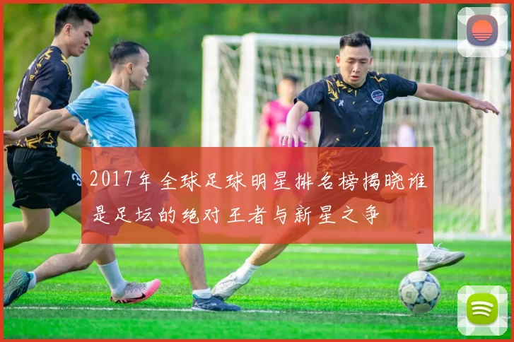 2017年全球足球明星排名榜揭晓谁是足坛的绝对王者与新星之争