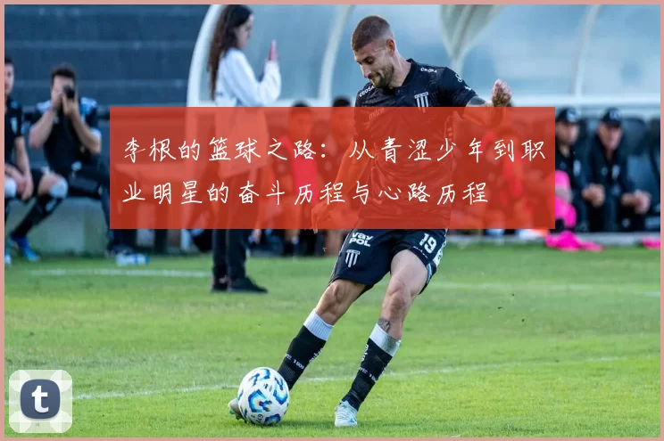 李根的篮球之路：从青涩少年到职业明星的奋斗历程与心路历程