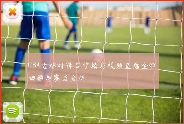 CBA吉林对阵辽宁精彩视频直播全程回顾与赛后分析
