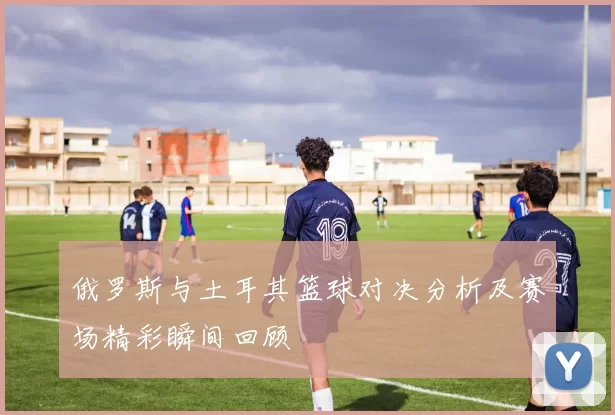 俄罗斯与土耳其篮球对决分析及赛场精彩瞬间回顾