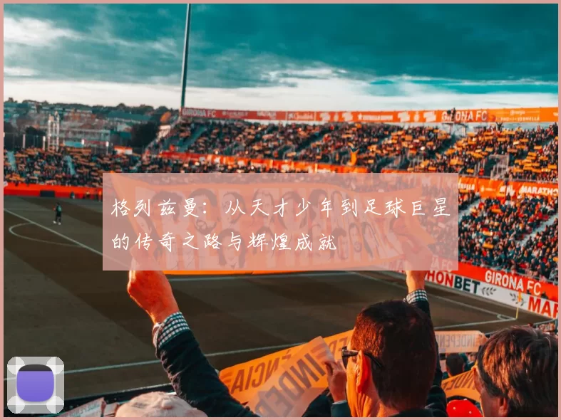 格列兹曼：从天才少年到足球巨星的传奇之路与辉煌成就