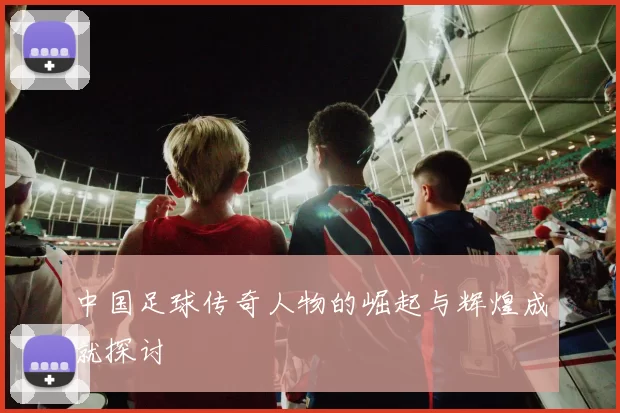 中国足球传奇人物的崛起与辉煌成就探讨