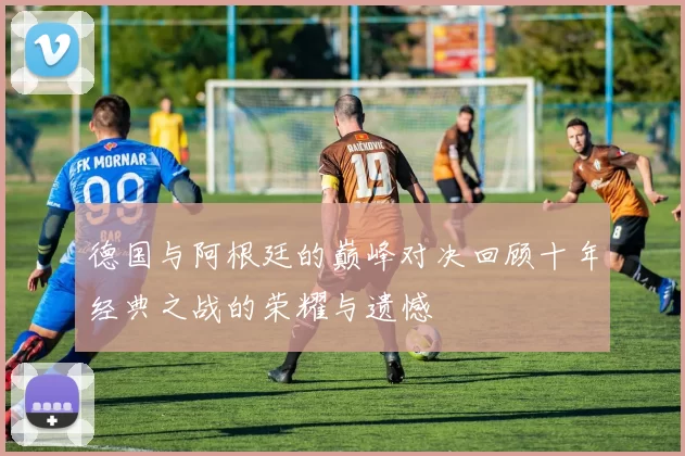 德国与阿根廷的巅峰对决回顾十年经典之战的荣耀与遗憾