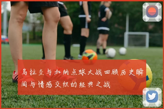 乌拉圭与加纳点球大战回顾历史瞬间与情感交织的经典之战