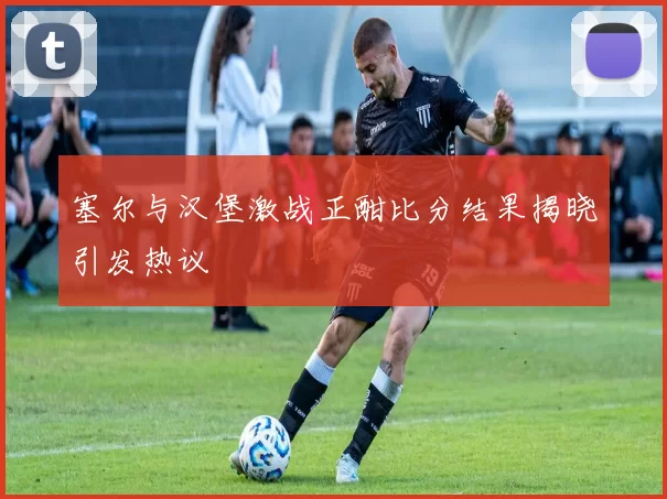 塞尔与汉堡激战正酣比分结果揭晓引发热议