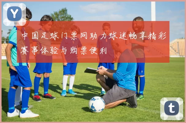 中国足球门票网助力球迷畅享精彩赛事体验与购票便利