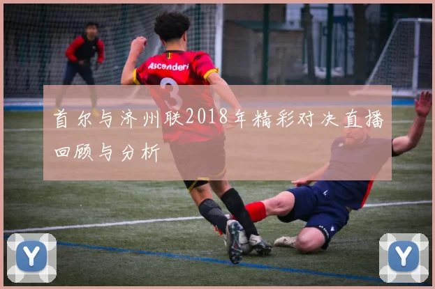 首尔与济州联2018年精彩对决直播回顾与分析
