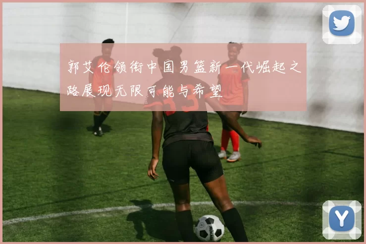 郭艾伦领衔中国男篮新一代崛起之路展现无限可能与希望