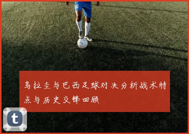 乌拉圭与巴西足球对决分析战术特点与历史交锋回顾