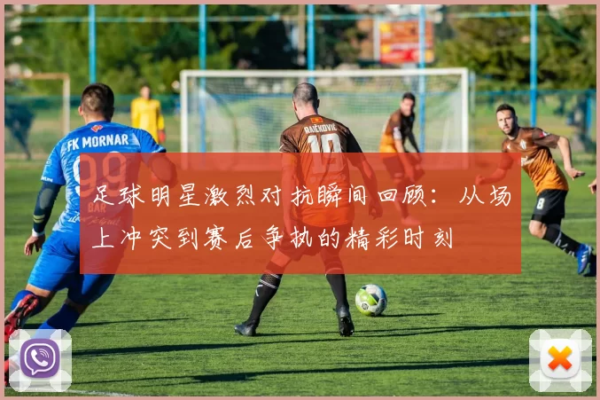 足球明星激烈对抗瞬间回顾：从场上冲突到赛后争执的精彩时刻